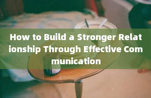 How to Build a Stronger Relationship Through Effective Communication