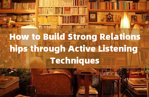 How to Build Strong Relationships through Active Listening Techniques