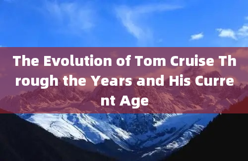 The Evolution of Tom Cruise Through the Years and His Current Age