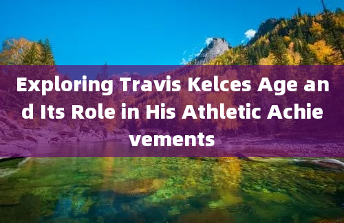 Exploring Travis Kelces Age and Its Role in His Athletic Achievements