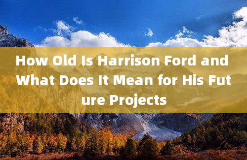 How Old Is Harrison Ford and What Does It Mean for His Future Projects