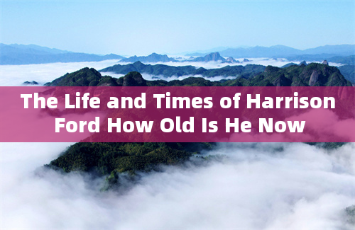 The Life and Times of Harrison Ford How Old Is He Now