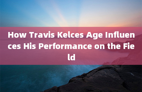 How Travis Kelces Age Influences His Performance on the Field